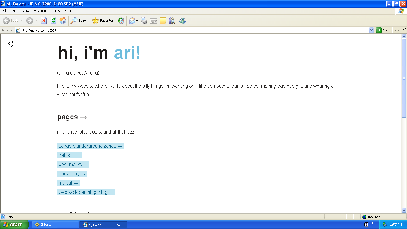 Screenshot of my website on IE6. It looks almost how it does on a modern browser with the page contents centered and in a 800 ish pixel wide column. The bullets from the link list are gone, fonts are bigger, and the "ari" in "hi, i'm ari!" is colored blue
